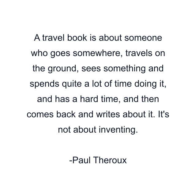 A travel book is about someone who goes somewhere, travels on the ground, sees something and spends quite a lot of time doing it, and has a hard time, and then comes back and writes about it. It's not about inventing.