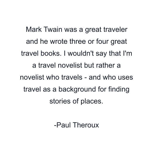 Mark Twain was a great traveler and he wrote three or four great travel books. I wouldn't say that I'm a travel novelist but rather a novelist who travels - and who uses travel as a background for finding stories of places.