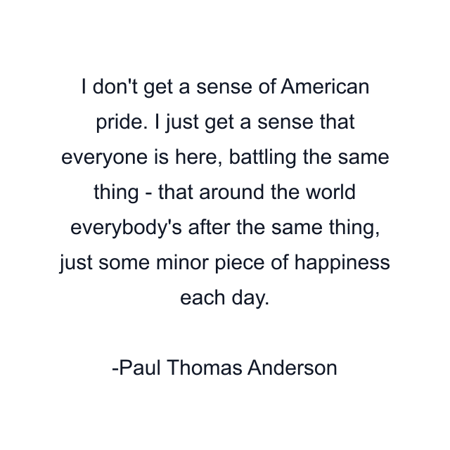 I don't get a sense of American pride. I just get a sense that everyone is here, battling the same thing - that around the world everybody's after the same thing, just some minor piece of happiness each day.