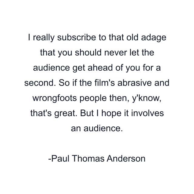 I really subscribe to that old adage that you should never let the audience get ahead of you for a second. So if the film's abrasive and wrongfoots people then, y'know, that's great. But I hope it involves an audience.