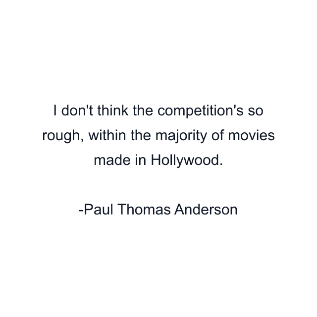 I don't think the competition's so rough, within the majority of movies made in Hollywood.