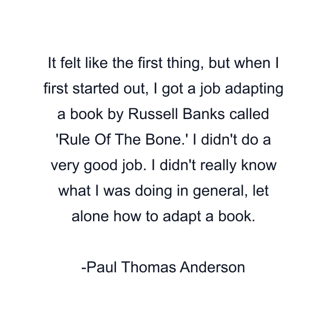 It felt like the first thing, but when I first started out, I got a job adapting a book by Russell Banks called 'Rule Of The Bone.' I didn't do a very good job. I didn't really know what I was doing in general, let alone how to adapt a book.