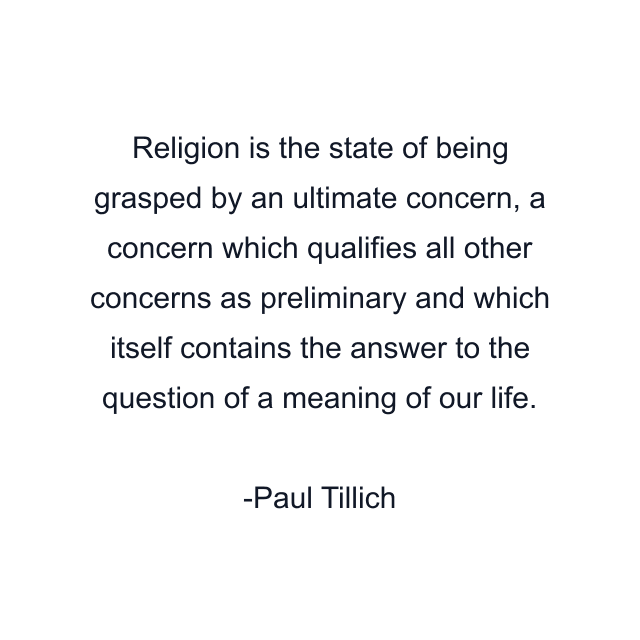 Religion is the state of being grasped by an ultimate concern, a concern which qualifies all other concerns as preliminary and which itself contains the answer to the question of a meaning of our life.