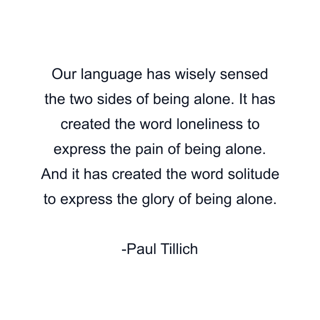 Our language has wisely sensed the two sides of being alone. It has created the word loneliness to express the pain of being alone. And it has created the word solitude to express the glory of being alone.