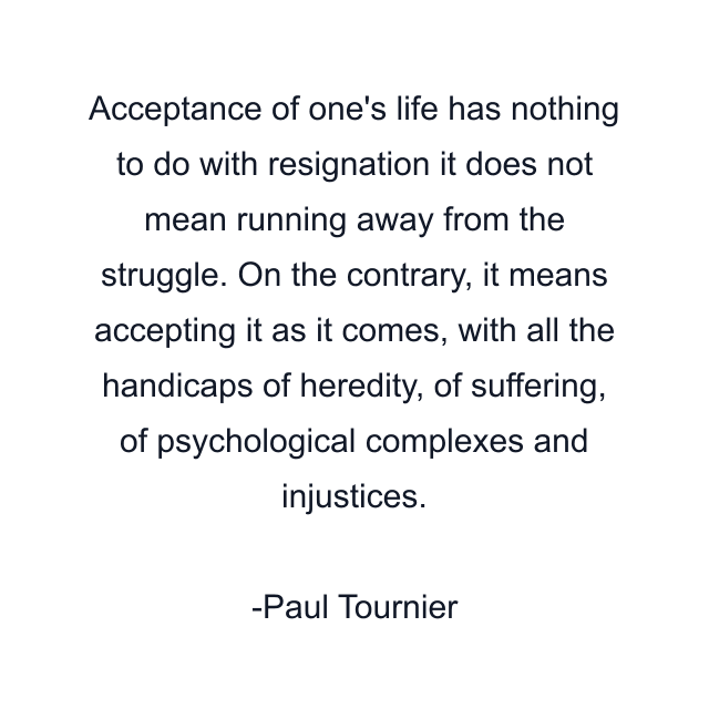 Acceptance of one's life has nothing to do with resignation it does not mean running away from the struggle. On the contrary, it means accepting it as it comes, with all the handicaps of heredity, of suffering, of psychological complexes and injustices.