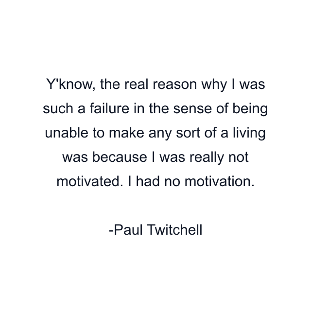 Y'know, the real reason why I was such a failure in the sense of being unable to make any sort of a living was because I was really not motivated. I had no motivation.