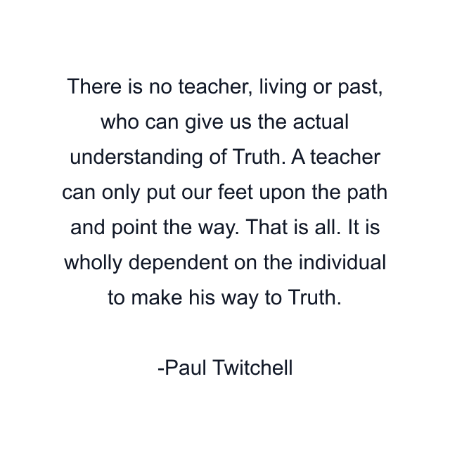 There is no teacher, living or past, who can give us the actual understanding of Truth. A teacher can only put our feet upon the path and point the way. That is all. It is wholly dependent on the individual to make his way to Truth.