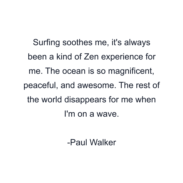 Surfing soothes me, it's always been a kind of Zen experience for me. The ocean is so magnificent, peaceful, and awesome. The rest of the world disappears for me when I'm on a wave.