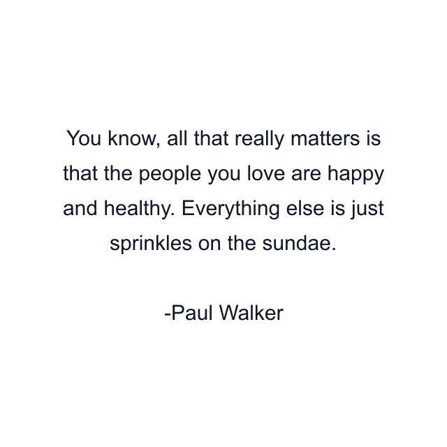 You know, all that really matters is that the people you love are happy and healthy. Everything else is just sprinkles on the sundae.