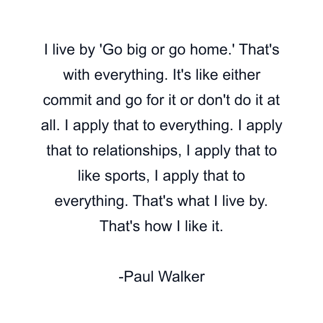 I live by 'Go big or go home.' That's with everything. It's like either commit and go for it or don't do it at all. I apply that to everything. I apply that to relationships, I apply that to like sports, I apply that to everything. That's what I live by. That's how I like it.