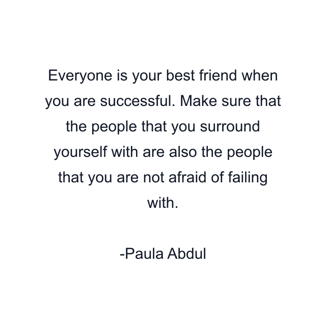 Everyone is your best friend when you are successful. Make sure that the people that you surround yourself with are also the people that you are not afraid of failing with.