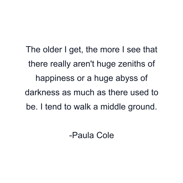 The older I get, the more I see that there really aren't huge zeniths of happiness or a huge abyss of darkness as much as there used to be. I tend to walk a middle ground.