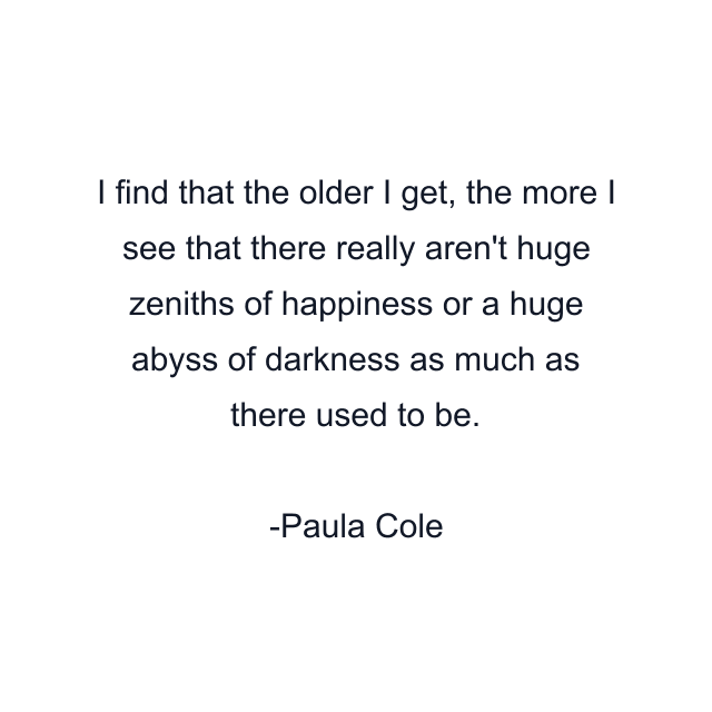 I find that the older I get, the more I see that there really aren't huge zeniths of happiness or a huge abyss of darkness as much as there used to be.