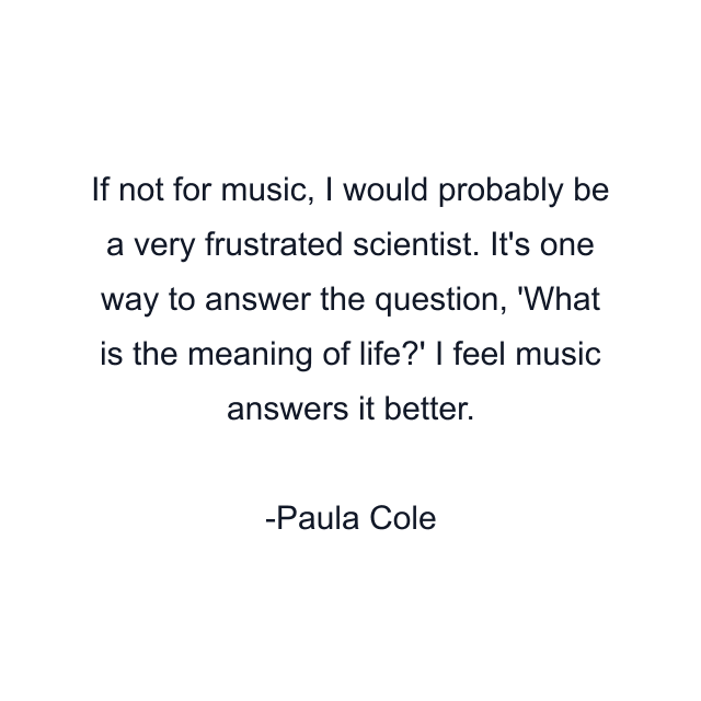 If not for music, I would probably be a very frustrated scientist. It's one way to answer the question, 'What is the meaning of life?' I feel music answers it better.