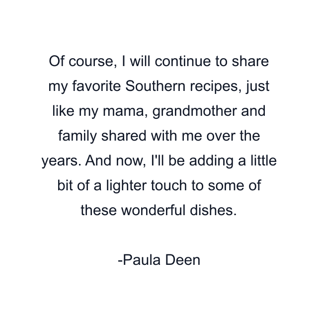 Of course, I will continue to share my favorite Southern recipes, just like my mama, grandmother and family shared with me over the years. And now, I'll be adding a little bit of a lighter touch to some of these wonderful dishes.