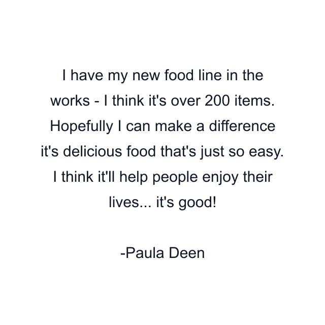 I have my new food line in the works - I think it's over 200 items. Hopefully I can make a difference it's delicious food that's just so easy. I think it'll help people enjoy their lives... it's good!