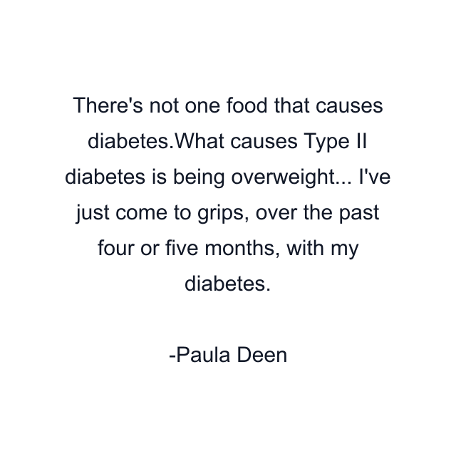 There's not one food that causes diabetes.What causes Type II diabetes is being overweight... I've just come to grips, over the past four or five months, with my diabetes.