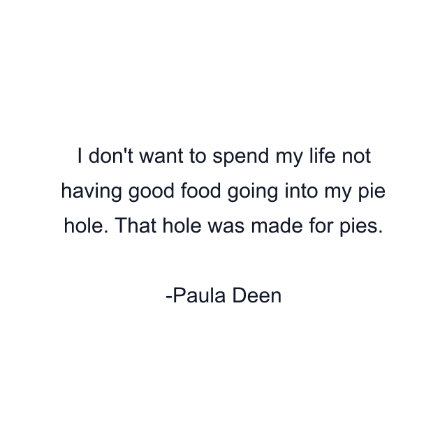 I don't want to spend my life not having good food going into my pie hole. That hole was made for pies.