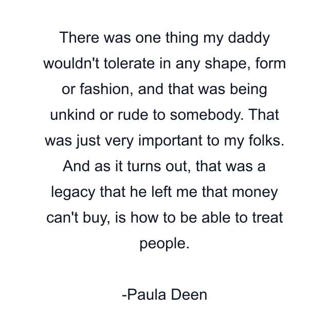 There was one thing my daddy wouldn't tolerate in any shape, form or fashion, and that was being unkind or rude to somebody. That was just very important to my folks. And as it turns out, that was a legacy that he left me that money can't buy, is how to be able to treat people.