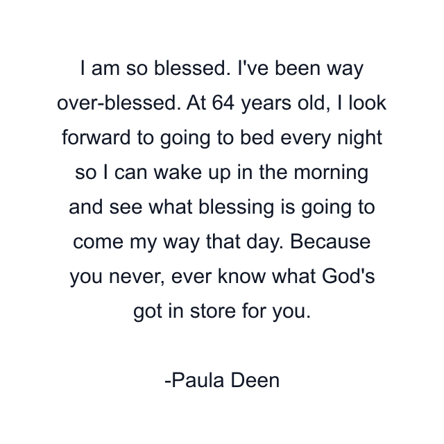 I am so blessed. I've been way over-blessed. At 64 years old, I look forward to going to bed every night so I can wake up in the morning and see what blessing is going to come my way that day. Because you never, ever know what God's got in store for you.