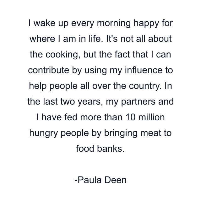 I wake up every morning happy for where I am in life. It's not all about the cooking, but the fact that I can contribute by using my influence to help people all over the country. In the last two years, my partners and I have fed more than 10 million hungry people by bringing meat to food banks.