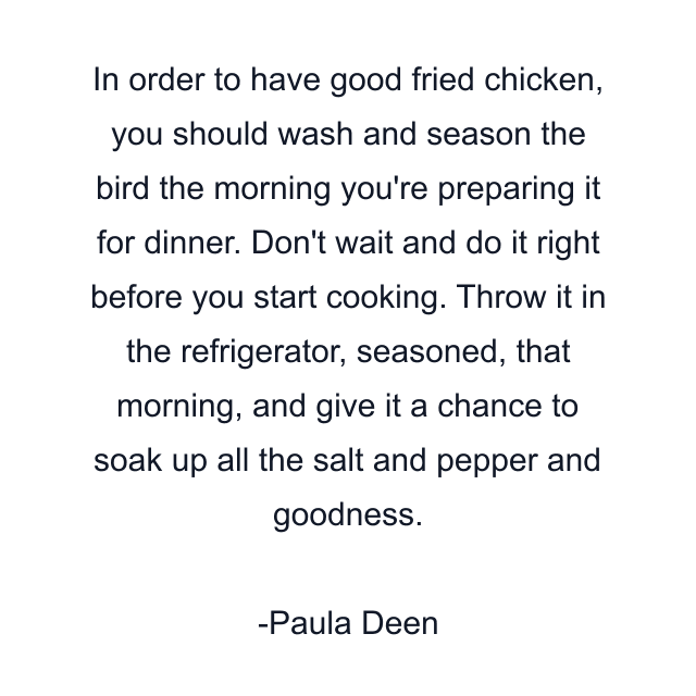 In order to have good fried chicken, you should wash and season the bird the morning you're preparing it for dinner. Don't wait and do it right before you start cooking. Throw it in the refrigerator, seasoned, that morning, and give it a chance to soak up all the salt and pepper and goodness.