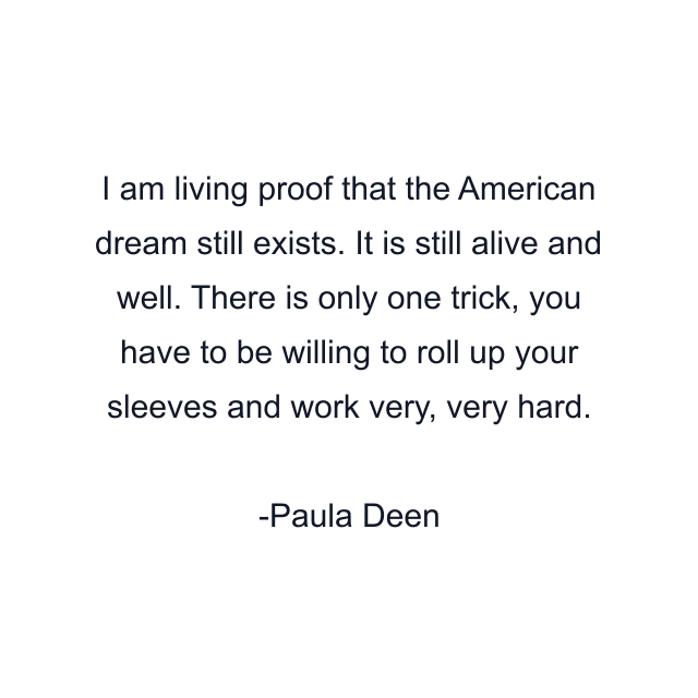 I am living proof that the American dream still exists. It is still alive and well. There is only one trick, you have to be willing to roll up your sleeves and work very, very hard.