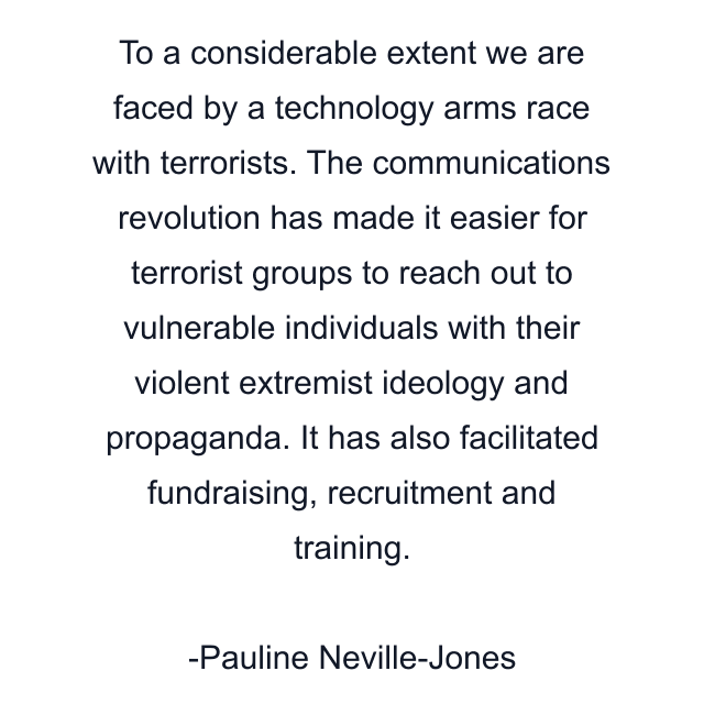 To a considerable extent we are faced by a technology arms race with terrorists. The communications revolution has made it easier for terrorist groups to reach out to vulnerable individuals with their violent extremist ideology and propaganda. It has also facilitated fundraising, recruitment and training.