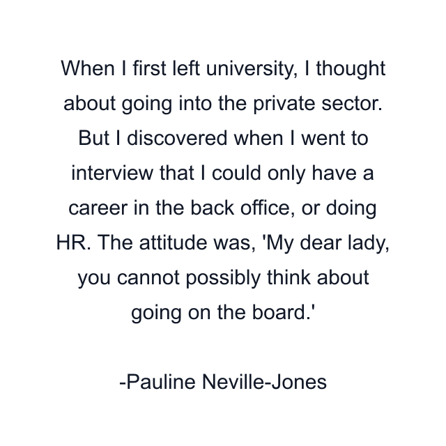 When I first left university, I thought about going into the private sector. But I discovered when I went to interview that I could only have a career in the back office, or doing HR. The attitude was, 'My dear lady, you cannot possibly think about going on the board.'