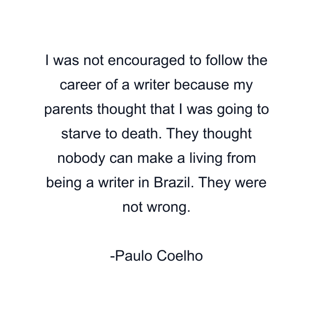 I was not encouraged to follow the career of a writer because my parents thought that I was going to starve to death. They thought nobody can make a living from being a writer in Brazil. They were not wrong.