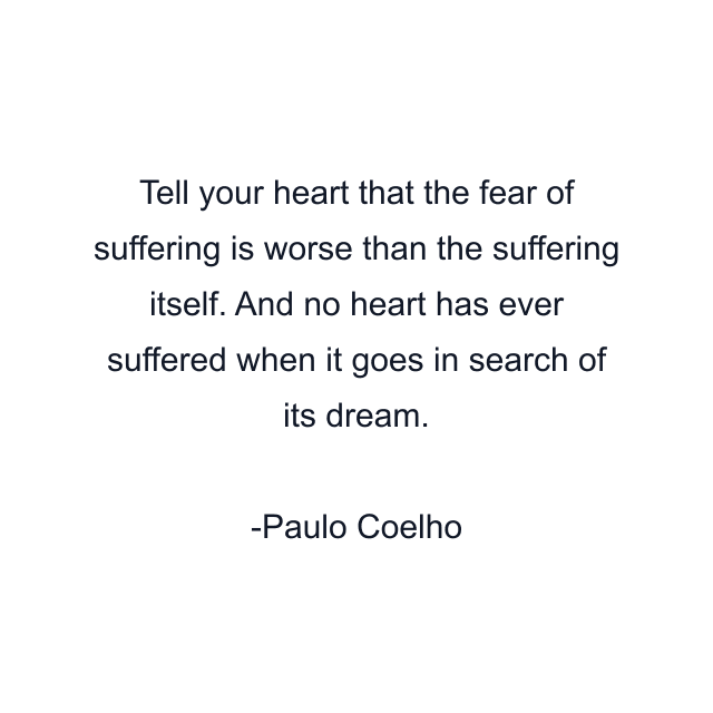 Tell your heart that the fear of suffering is worse than the suffering itself. And no heart has ever suffered when it goes in search of its dream.