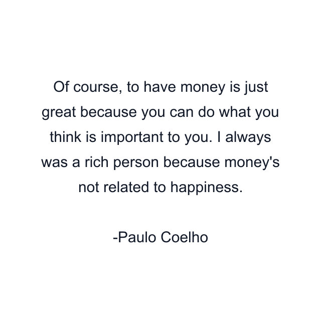 Of course, to have money is just great because you can do what you think is important to you. I always was a rich person because money's not related to happiness.