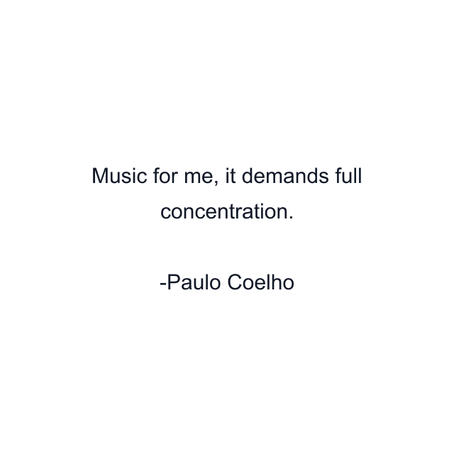 Music for me, it demands full concentration.