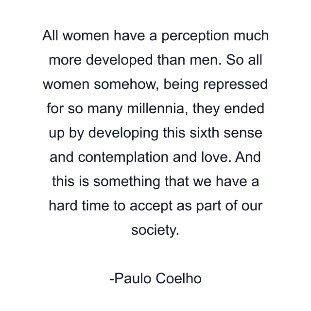 All women have a perception much more developed than men. So all women somehow, being repressed for so many millennia, they ended up by developing this sixth sense and contemplation and love. And this is something that we have a hard time to accept as part of our society.