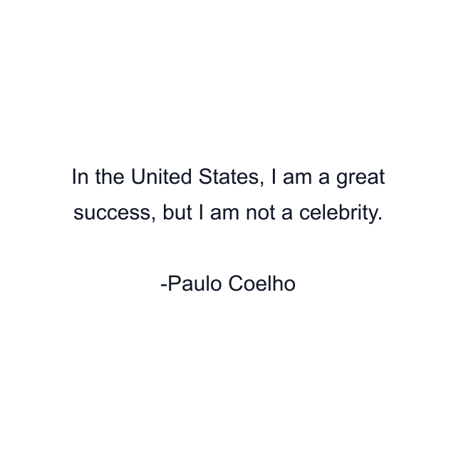 In the United States, I am a great success, but I am not a celebrity.