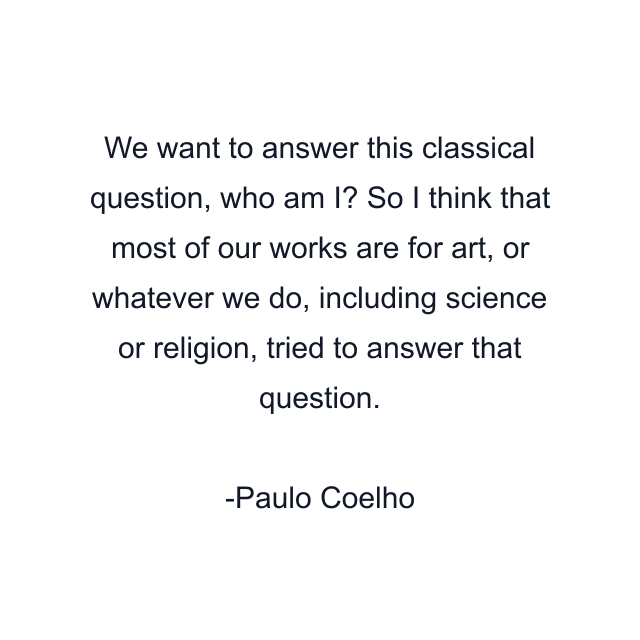 We want to answer this classical question, who am I? So I think that most of our works are for art, or whatever we do, including science or religion, tried to answer that question.