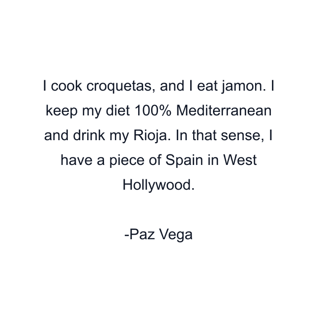 I cook croquetas, and I eat jamon. I keep my diet 100% Mediterranean and drink my Rioja. In that sense, I have a piece of Spain in West Hollywood.