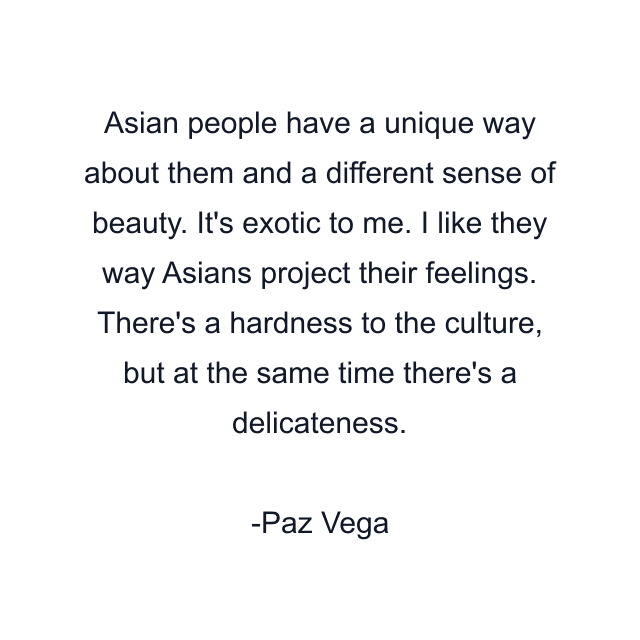 Asian people have a unique way about them and a different sense of beauty. It's exotic to me. I like they way Asians project their feelings. There's a hardness to the culture, but at the same time there's a delicateness.