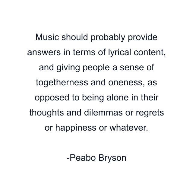 Music should probably provide answers in terms of lyrical content, and giving people a sense of togetherness and oneness, as opposed to being alone in their thoughts and dilemmas or regrets or happiness or whatever.