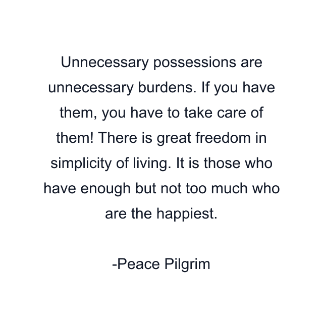 Unnecessary possessions are unnecessary burdens. If you have them, you have to take care of them! There is great freedom in simplicity of living. It is those who have enough but not too much who are the happiest.