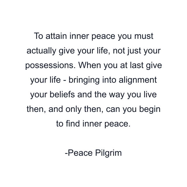 To attain inner peace you must actually give your life, not just your possessions. When you at last give your life - bringing into alignment your beliefs and the way you live then, and only then, can you begin to find inner peace.