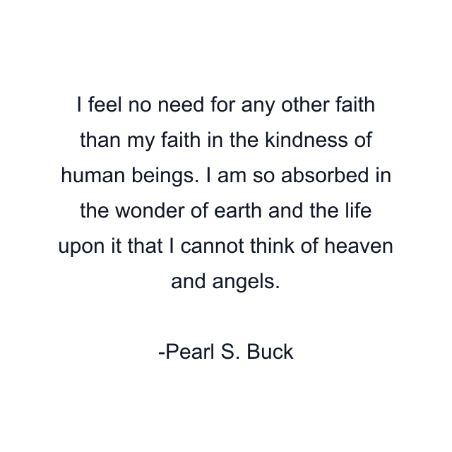 I feel no need for any other faith than my faith in the kindness of human beings. I am so absorbed in the wonder of earth and the life upon it that I cannot think of heaven and angels.