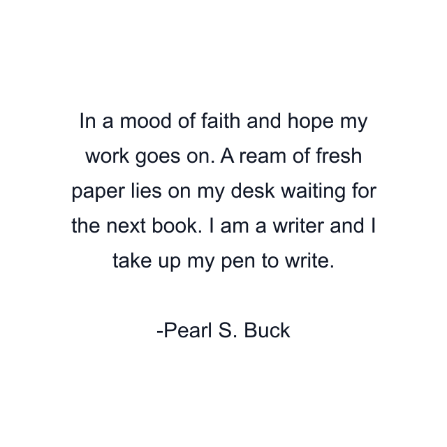 In a mood of faith and hope my work goes on. A ream of fresh paper lies on my desk waiting for the next book. I am a writer and I take up my pen to write.