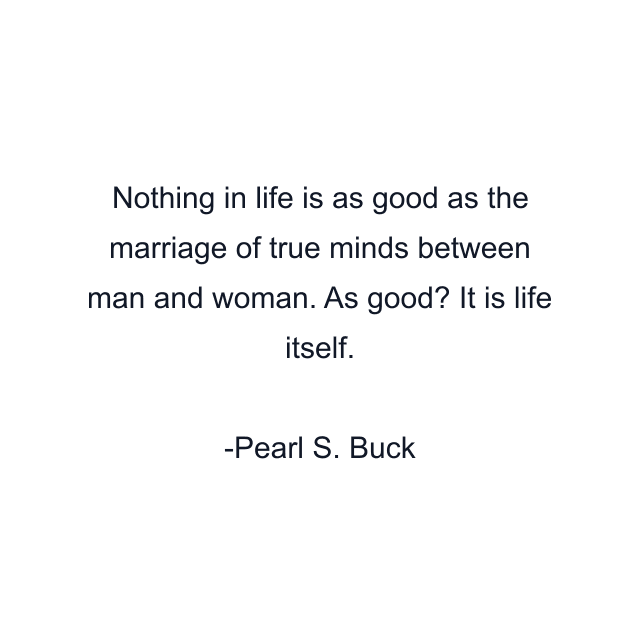 Nothing in life is as good as the marriage of true minds between man and woman. As good? It is life itself.