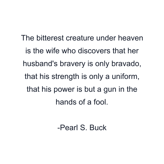 The bitterest creature under heaven is the wife who discovers that her husband's bravery is only bravado, that his strength is only a uniform, that his power is but a gun in the hands of a fool.