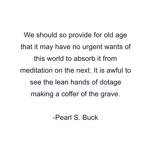 We should so provide for old age that it may have no urgent wants of this world to absorb it from meditation on the next. It is awful to see the lean hands of dotage making a coffer of the grave.