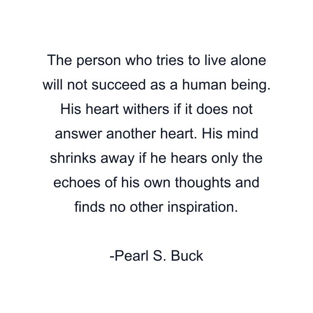 The person who tries to live alone will not succeed as a human being. His heart withers if it does not answer another heart. His mind shrinks away if he hears only the echoes of his own thoughts and finds no other inspiration.