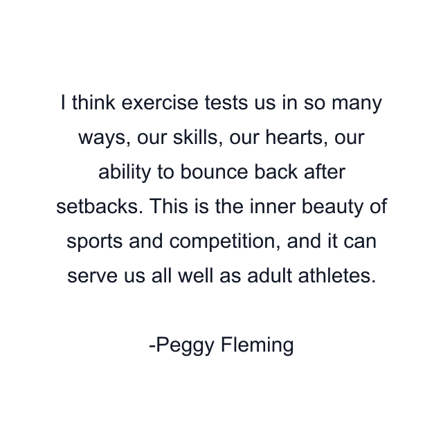 I think exercise tests us in so many ways, our skills, our hearts, our ability to bounce back after setbacks. This is the inner beauty of sports and competition, and it can serve us all well as adult athletes.