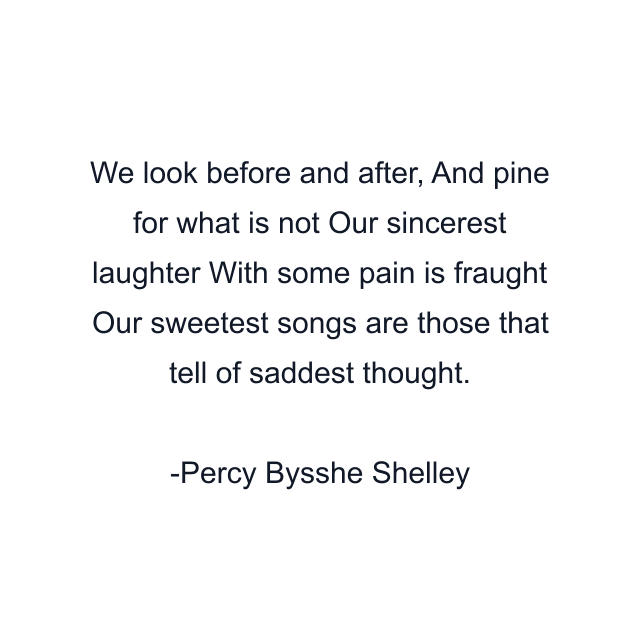 We look before and after, And pine for what is not Our sincerest laughter With some pain is fraught Our sweetest songs are those that tell of saddest thought.