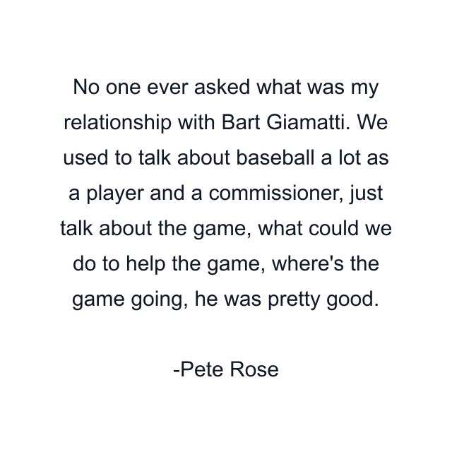 No one ever asked what was my relationship with Bart Giamatti. We used to talk about baseball a lot as a player and a commissioner, just talk about the game, what could we do to help the game, where's the game going, he was pretty good.